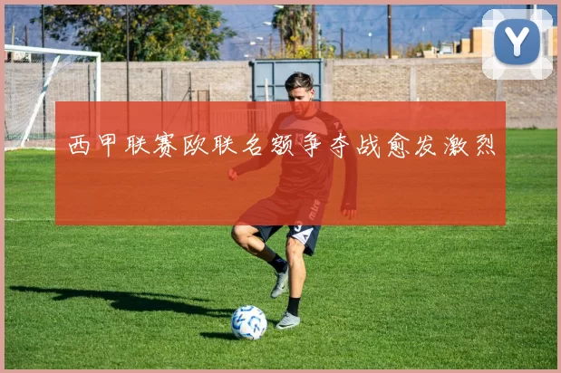 西甲联赛欧联名额争夺战愈发激烈