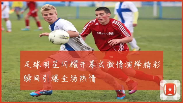 足球明星闪耀开幕式激情演绎精彩瞬间引爆全场热情