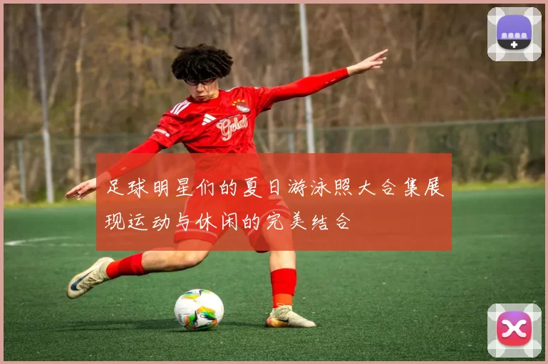 足球明星们的夏日游泳照大合集展现运动与休闲的完美结合