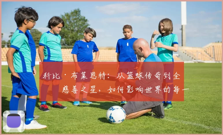 科比·布莱恩特：从篮球传奇到全球慈善之星，如何影响世界的每一个角落