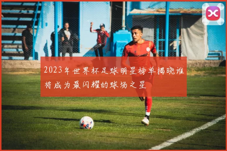 2023年世界杯足球明星榜单揭晓谁将成为最闪耀的球场之星