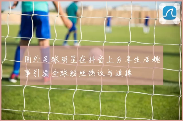 国外足球明星在抖音上分享生活趣事引发全球粉丝热议与追捧