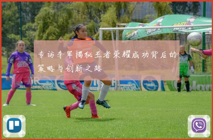 专访李军揭秘王者荣耀成功背后的策略与创新之路