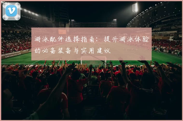 游泳配件选择指南：提升游泳体验的必备装备与实用建议