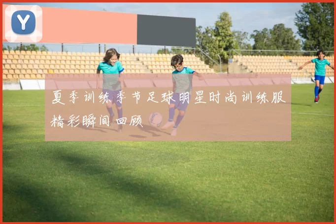 夏季训练季节足球明星时尚训练服精彩瞬间回顾
