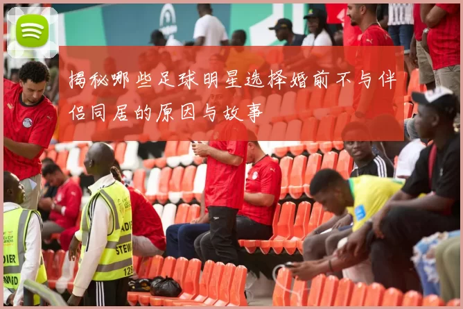 揭秘哪些足球明星选择婚前不与伴侣同居的原因与故事