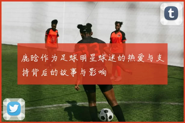 鹿晗作为足球明星球迷的热爱与支持背后的故事与影响