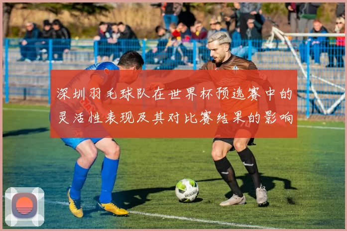 深圳羽毛球队在世界杯预选赛中的灵活性表现及其对比赛结果的影响分析
