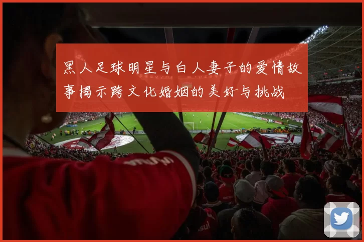 黑人足球明星与白人妻子的爱情故事揭示跨文化婚姻的美好与挑战