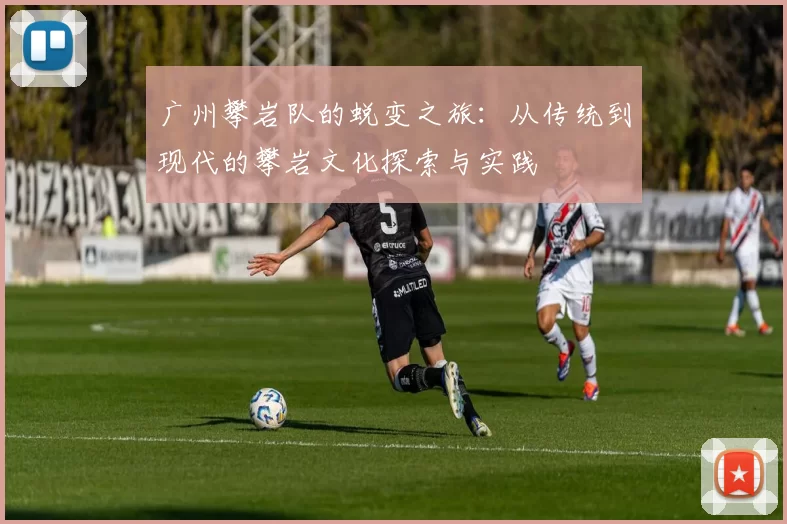 广州攀岩队的蜕变之旅：从传统到现代的攀岩文化探索与实践