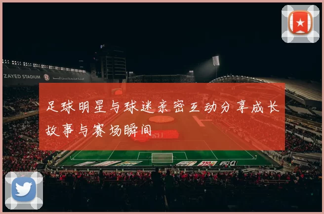 足球明星与球迷亲密互动分享成长故事与赛场瞬间