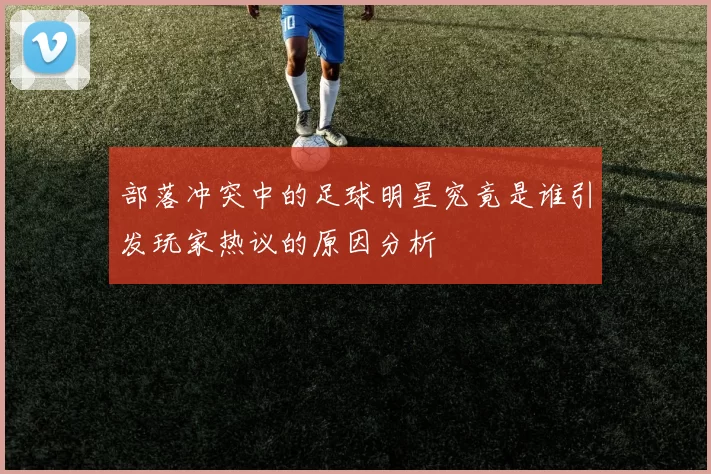 部落冲突中的足球明星究竟是谁引发玩家热议的原因分析