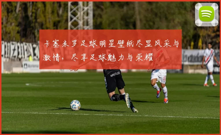 卡塞米罗足球明星壁纸尽显风采与激情，尽享足球魅力与荣耀