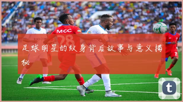 足球明星的纹身背后故事与意义揭秘